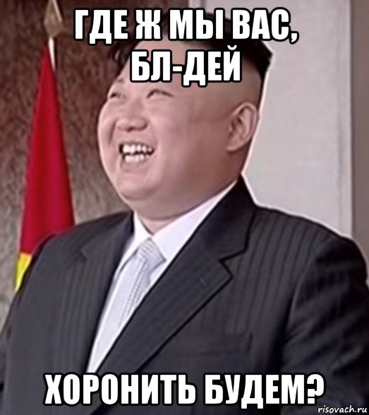 где ж мы вас, бл-дей хоронить будем?