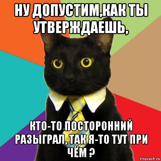 ну допустим,как ты утверждаешь, кто-то посторонний разыграл, так я-то тут при чём ?