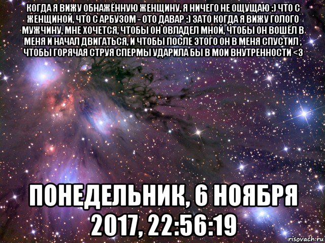 когда я вижу обнажённую женщину, я ничего не ощущаю :) что с женщиной, что с арбузом - ото давар :) зато когда я вижу голого мужчину, мне хочется, чтобы он овладел мной, чтобы он вошёл в меня и начал двигаться, и чтобы после этого он в меня спустил , чтобы горячая струя спермы ударила бы в мои внутренности <3 понедельник, 6 ноября 2017, 22:56:19, Мем Космос