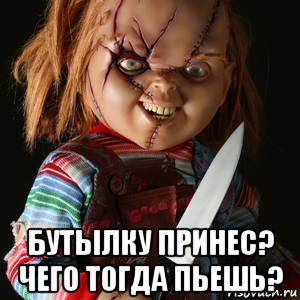  бутылку принес? чего тогда пьешь?