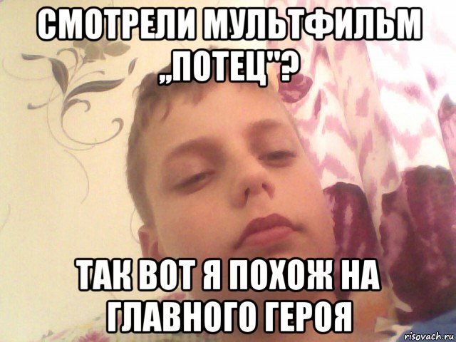 смотрели мультфильм ,,потец''? так вот я похож на главного героя