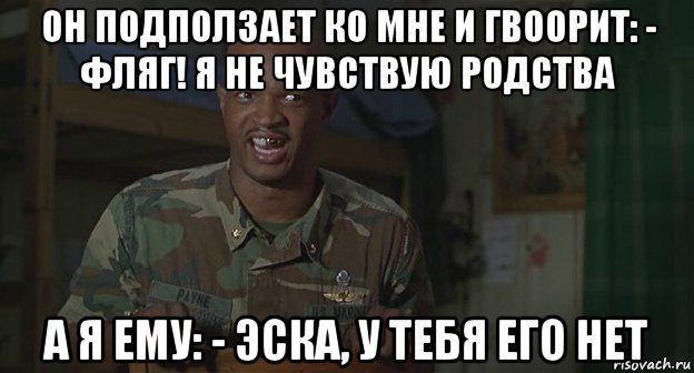 он подползает ко мне и гвоорит: - фляг! я не чувствую родства а я ему: - эска, у тебя его нет