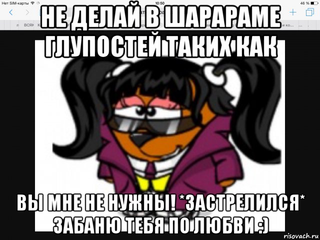 не делай в шарараме глупостей таких как вы мне не нужны! *застрелился* забаню тебя по любви :)