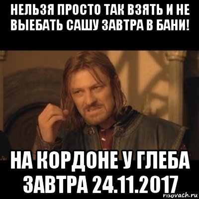 нельзя просто так взять и не выебать сашу завтра в бани! на кордоне у глеба завтра 24.11.2017