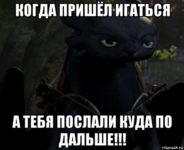 когда пришёл игаться а тебя послали куда по дальше!!!
