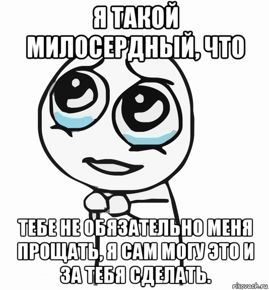 я такой милосердный, что тебе не обязательно меня прощать, я сам могу это и за тебя сделать., Мем  ну пожалуйста (please)