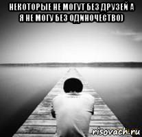 некоторые не могут без друзей а я не могу без одиночество) 