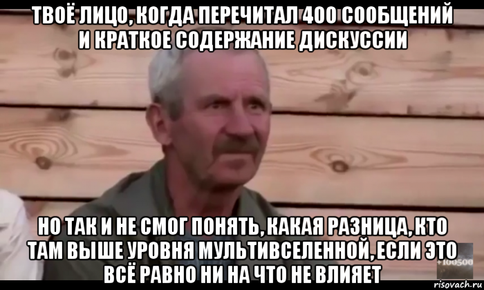 твоё лицо, когда перечитал 400 сообщений и краткое содержание дискуссии но так и не смог понять, какая разница, кто там выше уровня мультивселенной, если это всё равно ни на что не влияет