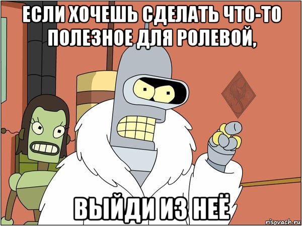 если хочешь сделать что-то полезное для ролевой, выйди из неё