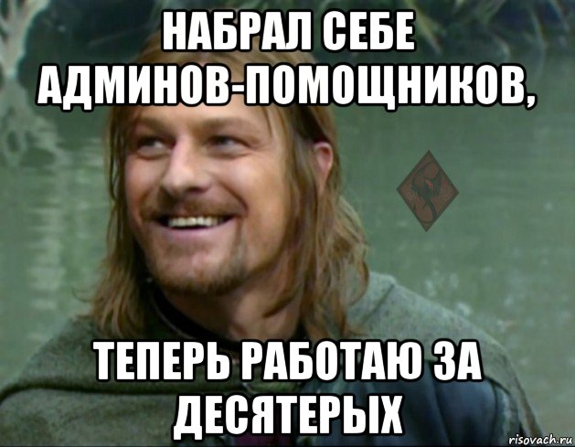 набрал себе админов-помощников, теперь работаю за десятерых