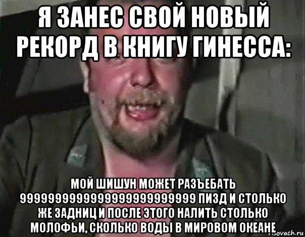 я занес свой новый рекорд в книгу гинесса: мой шишун может разъебать 9999999999999999999999999 пизд и столько же задниц и после этого налить столько молофьи, сколько воды в мировом океане