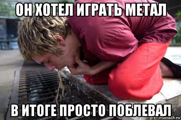 он хотел играть метал в итоге просто поблевал