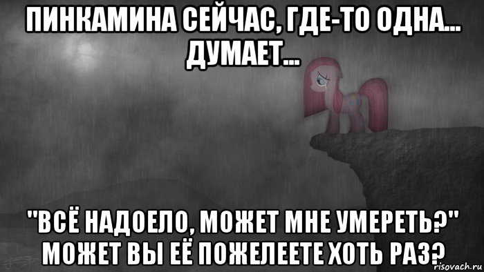 пинкамина сейчас, где-то одна... думает... "всё надоело, может мне умереть?" может вы её пожелеете хоть раз?