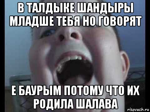 в талдыке шандыры младше тебя но говорят е баурым потому что их родила шалава