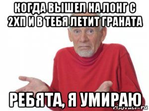 когда вышел на лонг с 2хп и в тебя летит граната ребята, я умираю