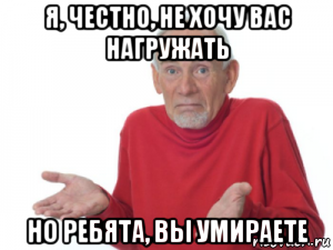 я, честно, не хочу вас нагружать но ребята, вы умираете
