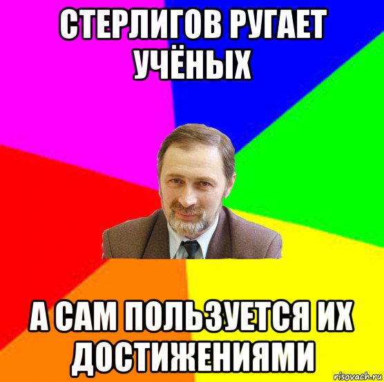 стерлигов ругает учёных а сам пользуется их достижениями