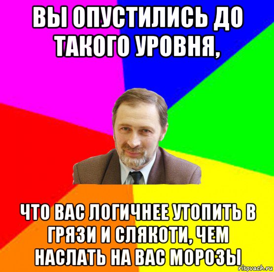 вы опустились до такого уровня, что вас логичнее утопить в грязи и слякоти, чем наслать на вас морозы