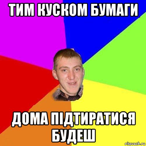 тим куском бумаги дома підтиратися будеш