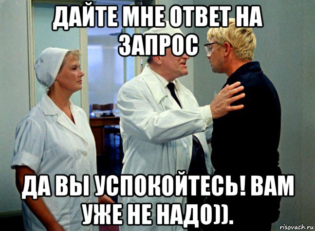 дайте мне ответ на запрос да вы успокойтесь! вам уже не надо)).