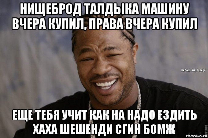 нищеброд талдыка машину вчера купил, права вчера купил еще тебя учит как на надо ездить хаха шешенди сгин бомж