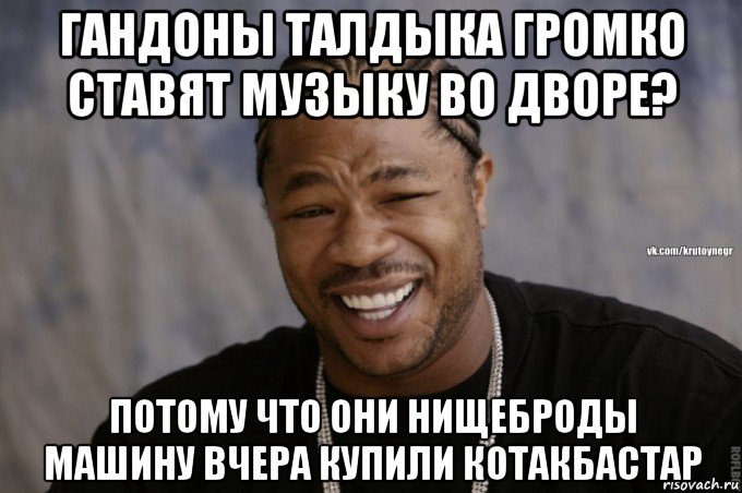 гандоны талдыка громко ставят музыку во дворе? потому что они нищеброды машину вчера купили котакбастар