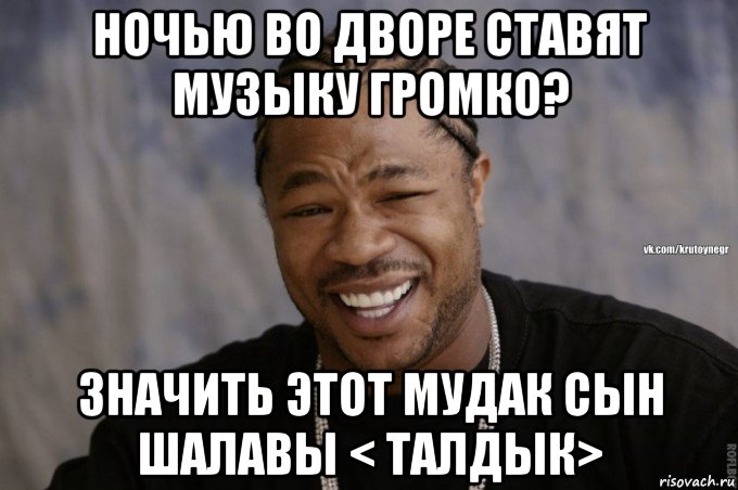 ночью во дворе ставят музыку громко? значить этот мудак сын шалавы < талдык>