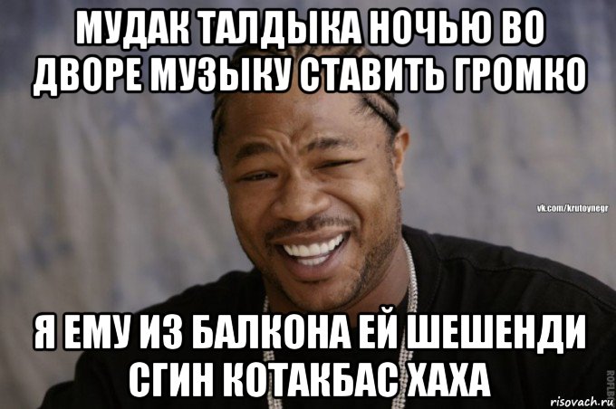 мудак талдыка ночью во дворе музыку ставить громко я ему из балкона ей шешенди сгин котакбас хаха