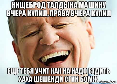 нищеброд талдыка машину вчера купил, права вчера купил еще тебя учит как на надо ездить хаха шешенди сгин бомж