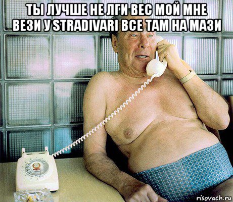 ты лучше не лги вес мой мне вези у stradivari все там на мази 