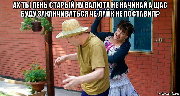 ах ты пень старый ну валюта не начинай а щас буду заканчиваться че лайк не поставил? 