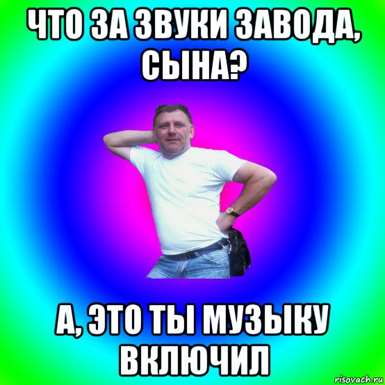 что за звуки завода, сына? а, это ты музыку включил, Мем Типичный Батя