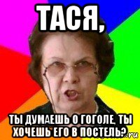 тася, ты думаешь о гоголе, ты хочешь его в постель?