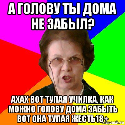 а голову ты дома не забыл? ахах вот тупая училка, как можно голову дома забыть вот она тупая жесть18+, Мем Типичная училка