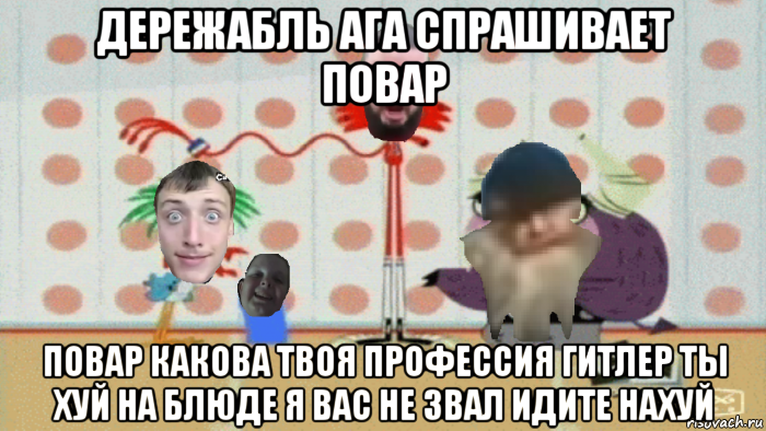 дережабль ага спрашивает повар повар какова твоя профессия гитлер ты хуй на блюде я вас не звал идите нахуй