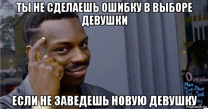 ты не сделаешь ошибку в выборе девушки если не заведешь новую девушку