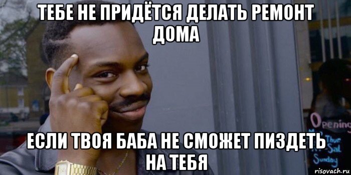 тебе не придётся делать ремонт дома если твоя баба не сможет пиздеть на тебя