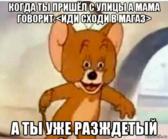 когда ты пришёл с улицы а мама говорит:<иди сходи в магаз> а ты уже разждетый