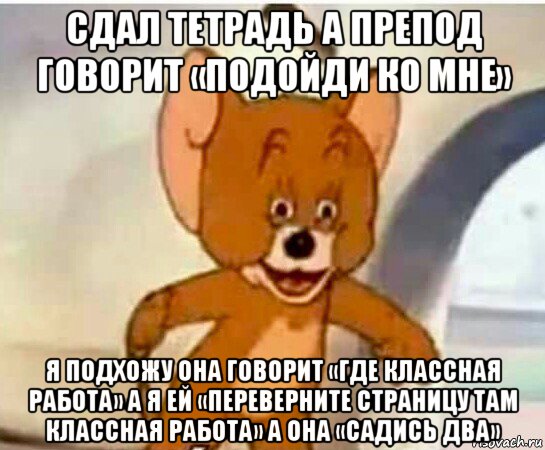 сдал тетрадь а препод говорит «подойди ко мне» я подхожу она говорит «где классная работа» а я ей «переверните страницу там классная работа» а она «садись два»