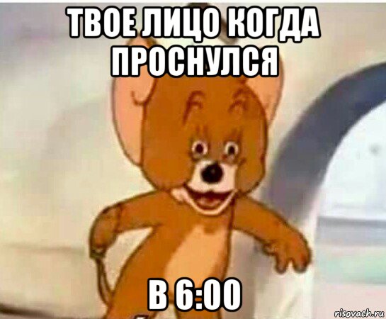 твое лицо когда проснулся в 6:00