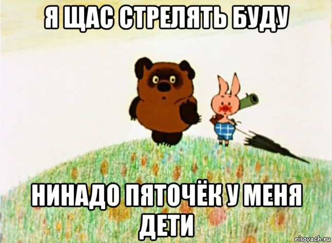 я щас стрелять буду нинадо пяточёк у меня дети