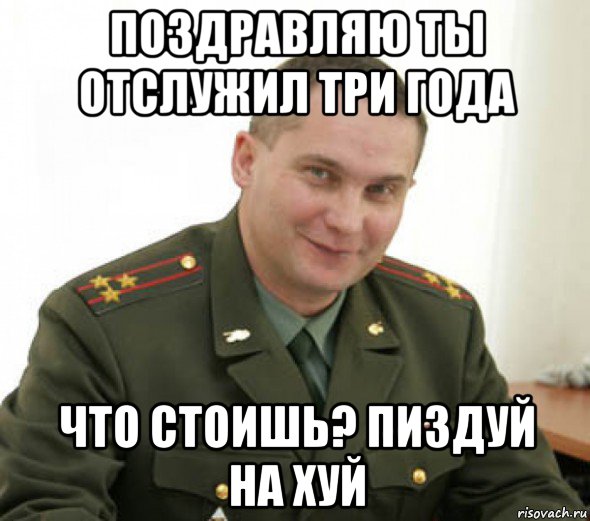 поздравляю ты отслужил три года что стоишь? пиздуй на хуй