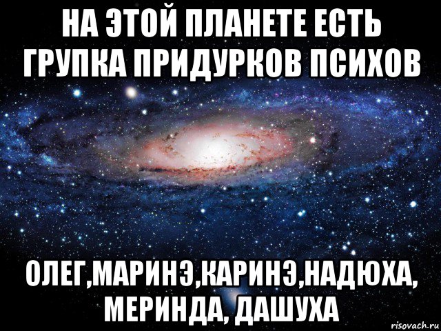 на этой планете есть групка придурков психов олег,маринэ,каринэ,надюха, меринда, дашуха, Мем Вселенная