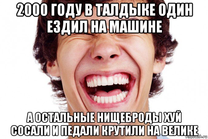 2000 году в талдыке один ездил на машине а остальные нищеброды хуй сосали и педали крутили на велике