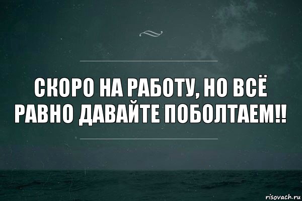 скоро на работу, но всё равно давайте поболтаем!!