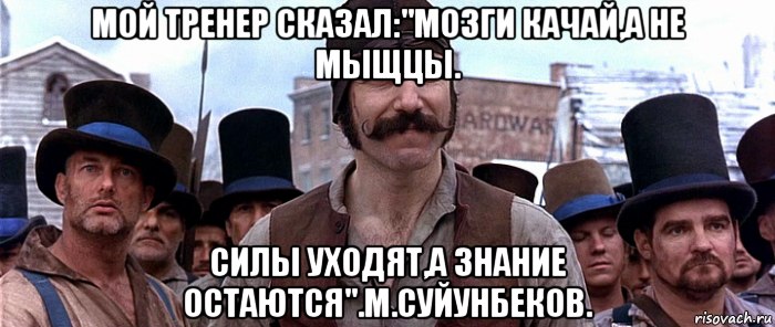 мой тренер сказал:"мозги качай,а не мыщцы. силы уходят,а знание остаются".м.суйунбеков.