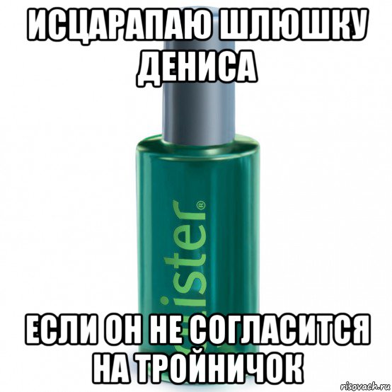 исцарапаю шлюшку дениса если он не согласится на тройничок