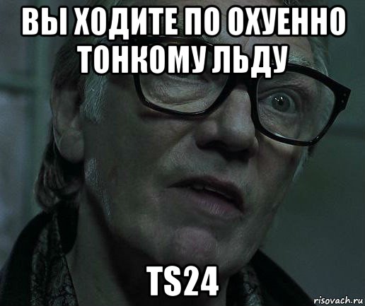 вы ходите по охуенно тонкому льду ts24