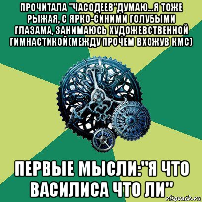 прочитала "часодеев"думаю...я тоже рыжая, с ярко-синими голубыми глазама, занимаюсь художевственной гимнастикой(между прочем вхожув кмс) первые мысли:"я что василиса что ли", Мем Часодеи