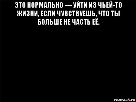 это нормально — уйти из чьей-то жизни, если чувствуешь, что ты больше не часть её. 